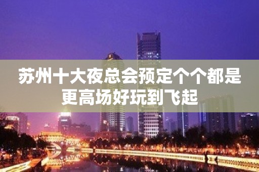 苏州十大夜总会预定个个都是更高场好玩到飞起