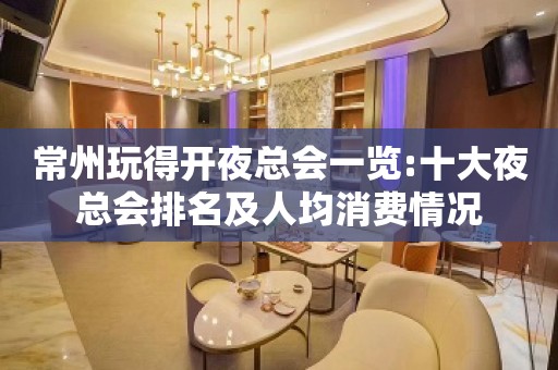 常州玩得开夜总会一览:十大夜总会排名及人均消费情况