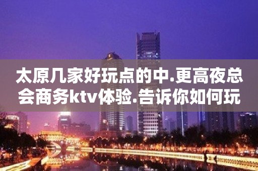 太原几家好玩点的中.更高夜总会商务ktv体验.告诉你如何玩耍