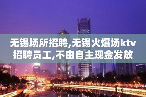 无锡场所招聘,无锡火爆场ktv招聘员工,不由自主现金发放