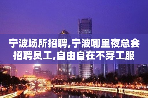 宁波场所招聘,宁波哪里夜总会招聘员工,自由自在不穿工服