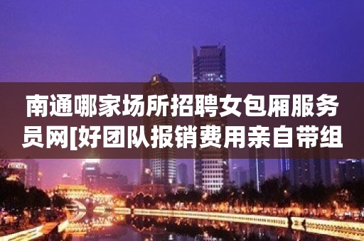 南通哪家场所招聘女包厢服务员网[好团队报销费用亲自带组]不收费