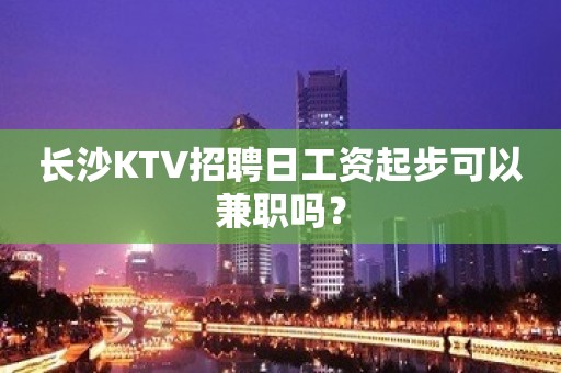 长沙KTV招聘日工资起步可以兼职吗？