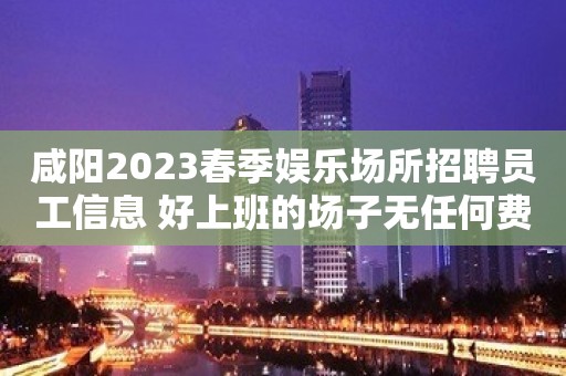 咸阳2023春季娱乐场所招聘员工信息 好上班的场子无任何费用