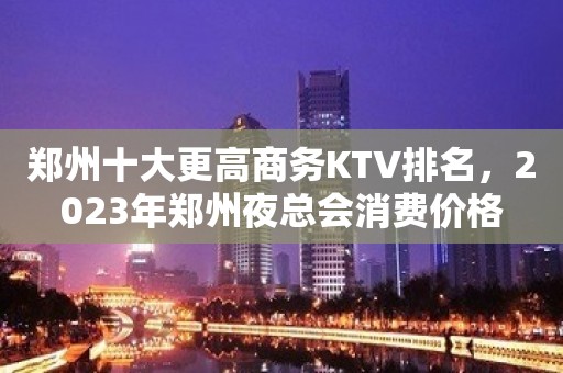 郑州十大更高商务KTV排名，2023年郑州夜总会消费价格