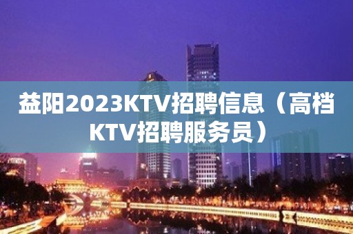 益阳2023KTV招聘信息（高档KTV招聘服务员）