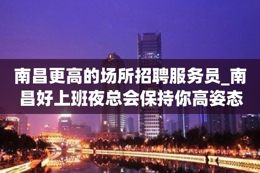 南昌更高的场所招聘服务员_南昌好上班夜总会保持你高姿态