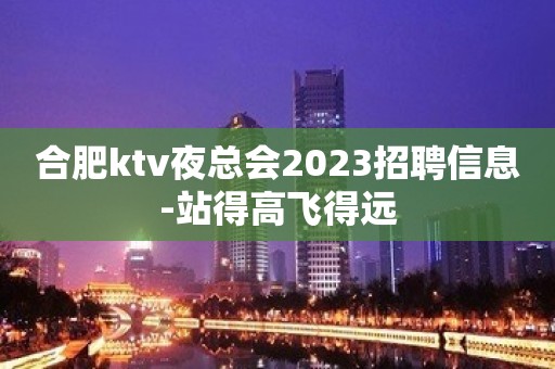 合肥ktv夜总会2023招聘信息-站得高飞得远