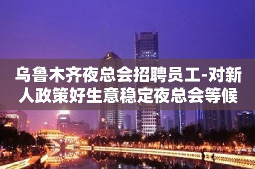 乌鲁木齐夜总会招聘员工-对新人政策好生意稳定夜总会等候咨询