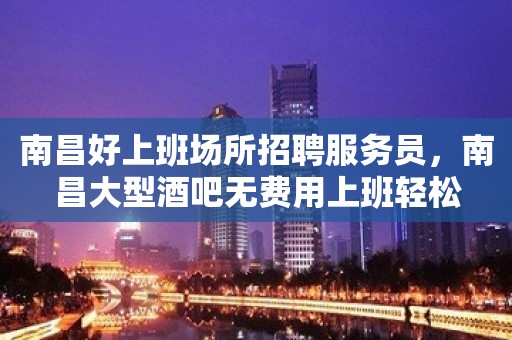 南昌好上班场所招聘服务员，南昌大型酒吧无费用上班轻松