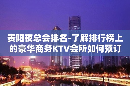 贵阳夜总会排名-了解排行榜上的豪华商务KTV会所如何预订