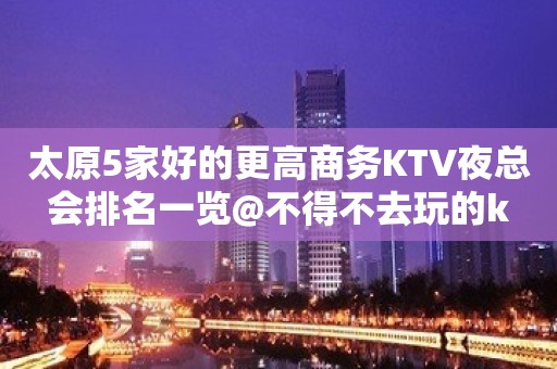 太原5家好的更高商务KTV夜总会排名一览@不得不去玩的k