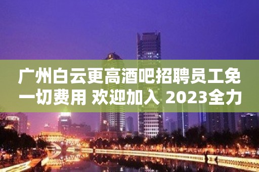 广州白云更高酒吧招聘员工免一切费用 欢迎加入 2023全力以赴