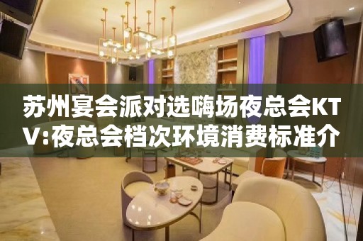 苏州宴会派对选嗨场夜总会KTV:夜总会档次环境消费标准介绍