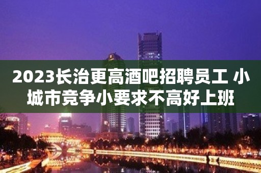 2023长治更高酒吧招聘员工 小城市竞争小要求不高好上班