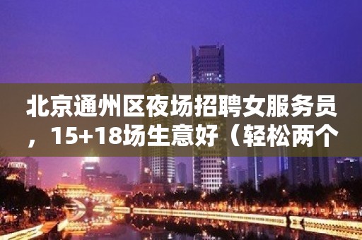 北京通州区夜场招聘女服务员，15+18场生意好（轻松两个班）