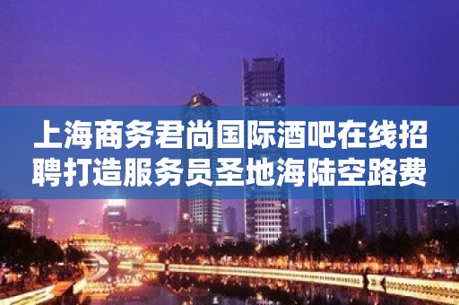 上海商务君尚国际酒吧在线招聘打造服务员圣地海陆空路费全报销