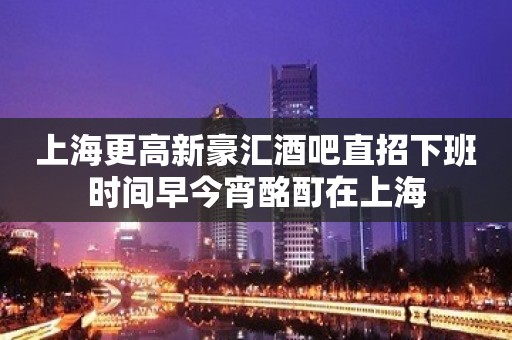 上海更高新豪汇酒吧直招下班时间早今宵酩酊在上海