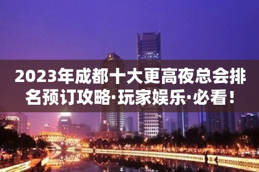 2023年成都十大更高夜总会排名预订攻略·玩家娱乐·必看！