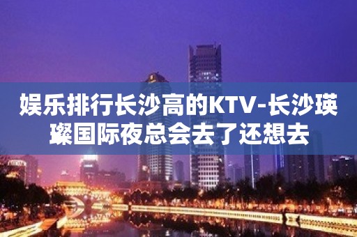 娱乐排行长沙高的KTV-长沙瑛璨国际夜总会去了还想去