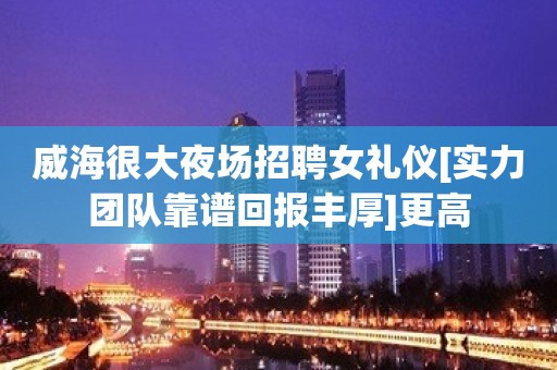 威海很大夜场招聘女礼仪[实力团队靠谱回报丰厚]更高