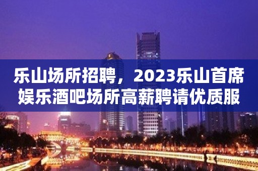 乐山场所招聘，2023乐山首席娱乐酒吧场所高薪聘请优质服务员