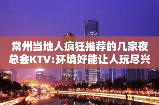 常州当地人疯狂推荐的几家夜总会KTV:环境好能让人玩尽兴