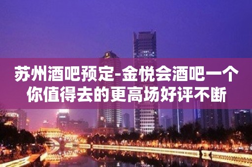 苏州酒吧预定-金悦会酒吧一个你值得去的更高场好评不断