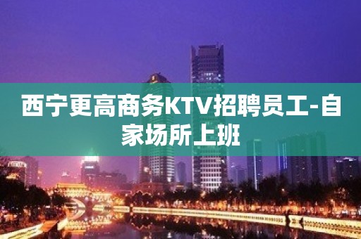 西宁更高商务KTV招聘员工-自家场所上班