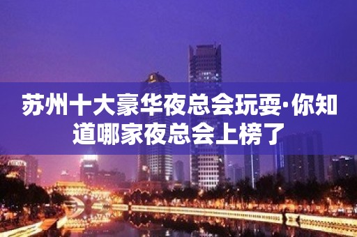 苏州十大豪华夜总会玩耍·你知道哪家夜总会上榜了