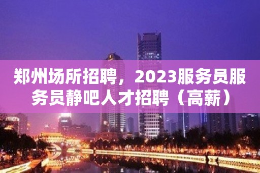 郑州场所招聘，2023服务员服务员静吧人才招聘（高薪）