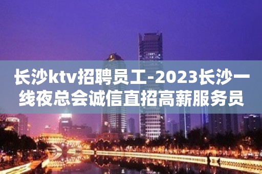 长沙ktv招聘员工-2023长沙一线夜总会诚信直招高薪服务员