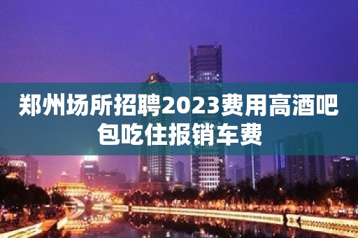 郑州场所招聘2023费用高酒吧包吃住报销车费