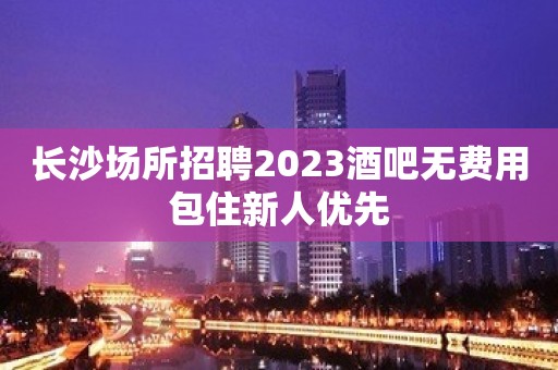 长沙场所招聘2023酒吧无费用包住新人优先