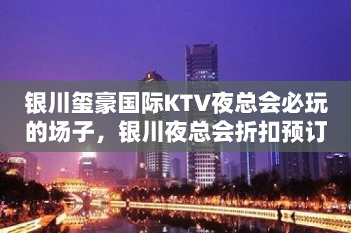 银川玺豪国际KTV夜总会必玩的场子，银川夜总会折扣预订