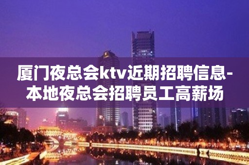 厦门夜总会ktv近期招聘信息-本地夜总会招聘员工高薪场