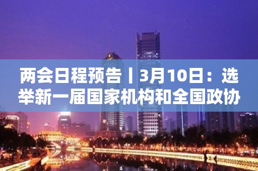 两会日程预告丨3月10日：选举新一届国家机构和全国政协领导人