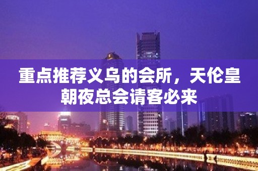 重点推荐义乌的会所，天伦皇朝夜总会请客必来