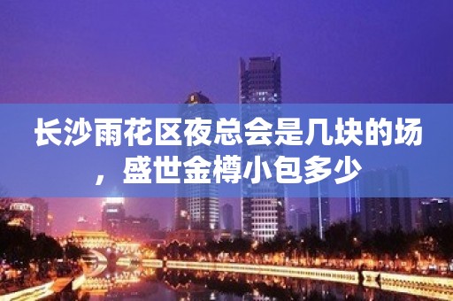 长沙雨花区夜总会是几块的场，盛世金樽小包多少