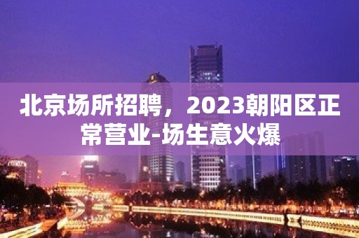 北京场所招聘，2023朝阳区正常营业-场生意火爆