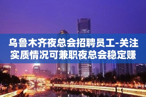 乌鲁木齐夜总会招聘员工-关注实质情况可兼职夜总会稳定赚