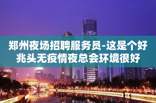 郑州夜场招聘服务员-这是个好兆头无疫情夜总会环境很好