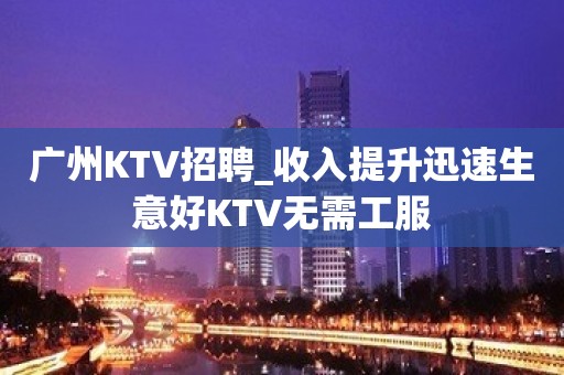 广州KTV招聘_收入提升迅速生意好KTV无需工服