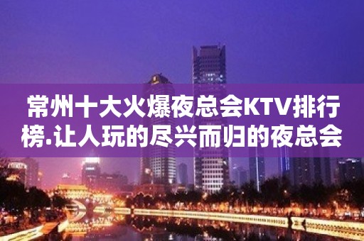 常州十大火爆夜总会KTV排行榜.让人玩的尽兴而归的夜总会