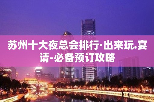 苏州十大夜总会排行·出来玩.宴请-必备预订攻略