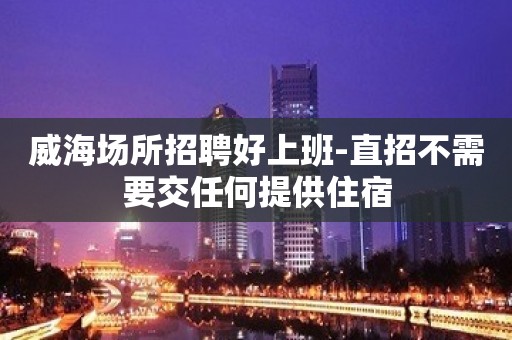 威海场所招聘好上班-直招不需要交任何提供住宿