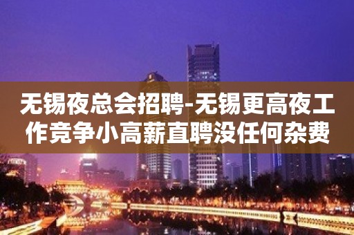 无锡夜总会招聘-无锡更高夜工作竞争小高薪直聘没任何杂费