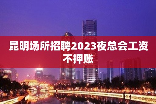 昆明场所招聘2023夜总会工资不押账