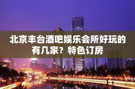 北京丰台酒吧娱乐会所好玩的有几家？特色订房