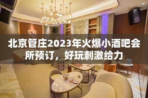 北京管庄2023年火爆小酒吧会所预订，好玩刺激给力